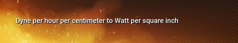 dyne per hour per centimeter to watt per square inch