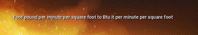 foot pound per minute per square foot to btu it per minute per square foot