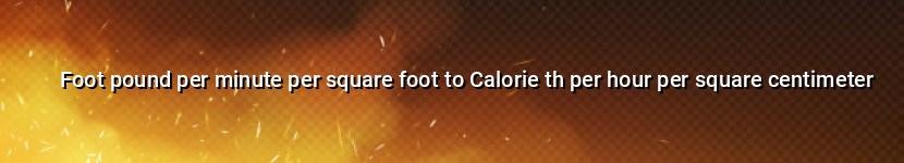 foot pound per minute per square foot to calorie th per hour per square centimeter