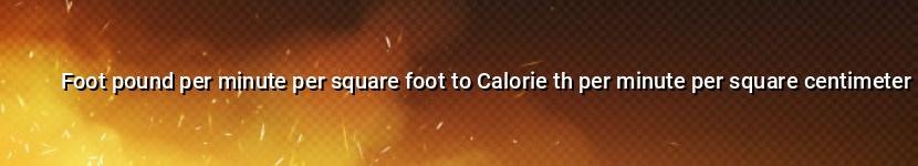 foot pound per minute per square foot to calorie th per minute per square centimeter