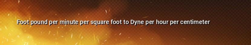 foot pound per minute per square foot to dyne per hour per centimeter