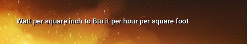 watt per square inch to btu it per hour per square foot