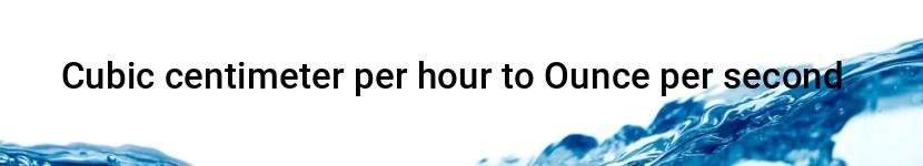 cubic centimeter per hour to ounce per second