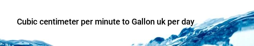 cubic centimeter per minute to gallon uk per day