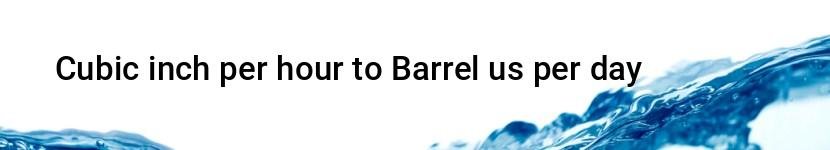 cubic inch per hour to barrel us per day