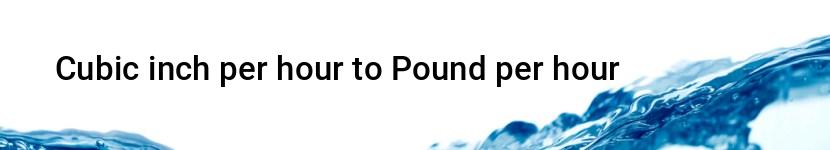 cubic inch per hour to pound per hour