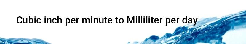 cubic inch per minute to milliliter per day