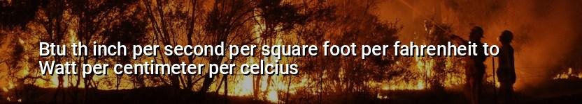 btu th inch per second per square foot per fahrenheit to watt per centimeter per celcius
